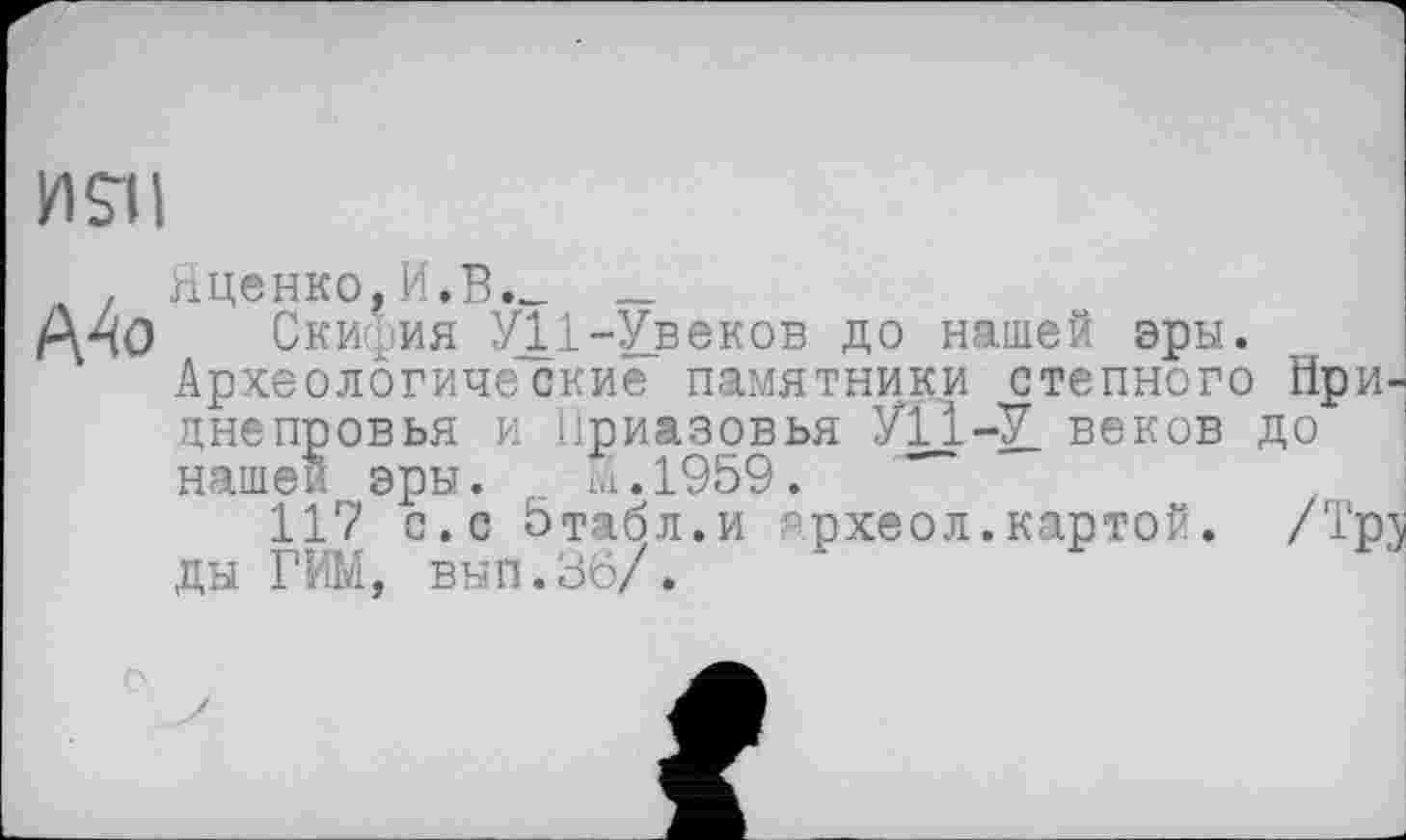 ﻿И Sil
. Яценко,И.В._ _
А4о . Скифия У11-Увеков до нашей эры. Археологические памятники степного Нри днепровья и Приазовья У11-У веков до нашей эры. _ М.1959.
117 с.с бтабл.и археол.картой. /Тр ды РИМ, вып.36/.
о